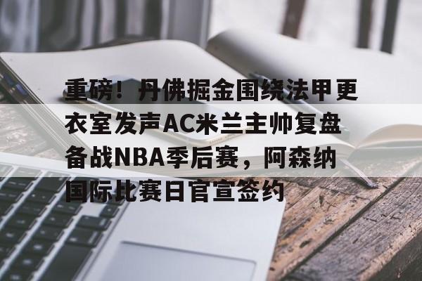 重磅！丹佛掘金围绕法甲更衣室发声AC米兰主帅复盘备战NBA季后赛，阿森纳国际比赛日官宣签约的简单介绍-米兰官网入口